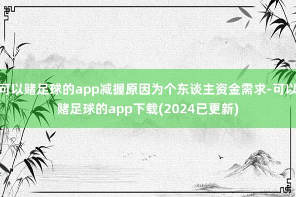 可以赌足球的app减握原因为个东谈主资金需求-可以赌足球的app下载(2024已更新)