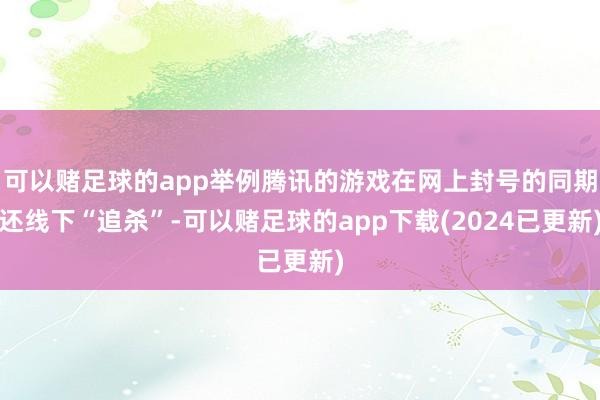 可以赌足球的app举例腾讯的游戏在网上封号的同期还线下“追杀”-可以赌足球的app下载(2024已更新)