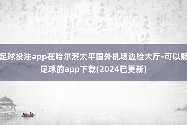 足球投注app在哈尔滨太平国外机场边检大厅-可以赌足球的app下载(2024已更新)
