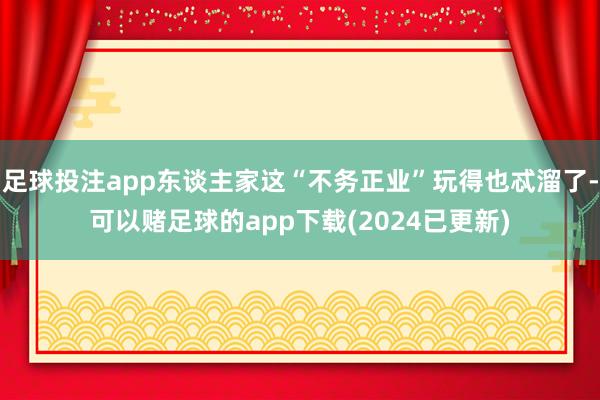 足球投注app东谈主家这“不务正业”玩得也忒溜了-可以赌足球的app下载(2024已更新)