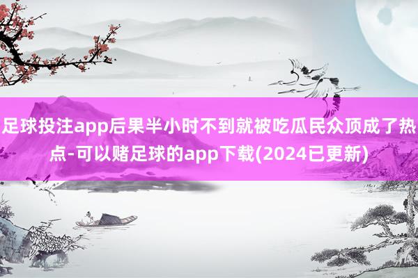 足球投注app后果半小时不到就被吃瓜民众顶成了热点-可以赌足球的app下载(2024已更新)
