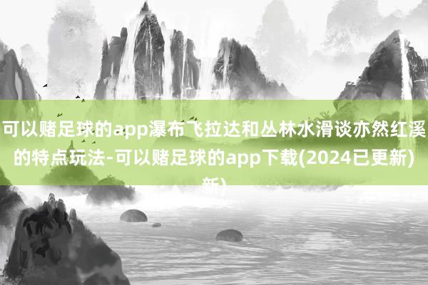 可以赌足球的app瀑布飞拉达和丛林水滑谈亦然红溪的特点玩法-可以赌足球的app下载(2024已更新)