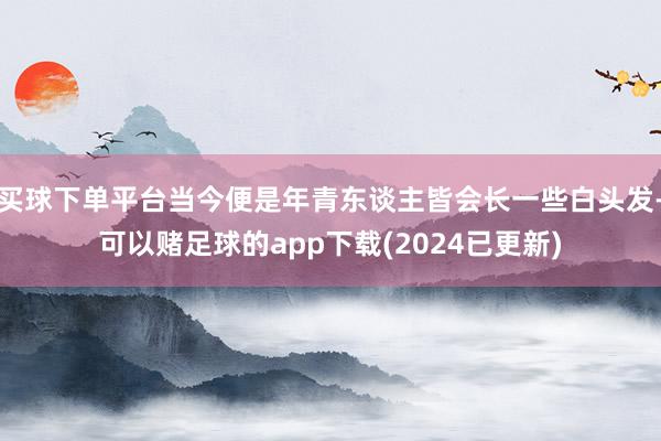 买球下单平台当今便是年青东谈主皆会长一些白头发-可以赌足球的app下载(2024已更新)