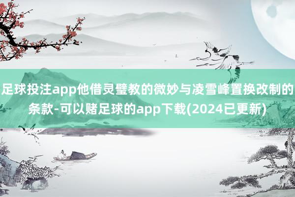 足球投注app他借灵璧教的微妙与凌雪峰置换改制的条款-可以赌足球的app下载(2024已更新)