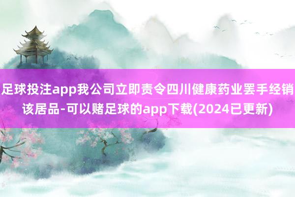足球投注app我公司立即责令四川健康药业罢手经销该居品-可以赌足球的app下载(2024已更新)
