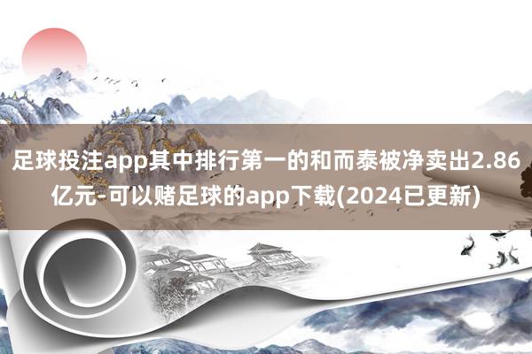 足球投注app其中排行第一的和而泰被净卖出2.86亿元-可以赌足球的app下载(2024已更新)