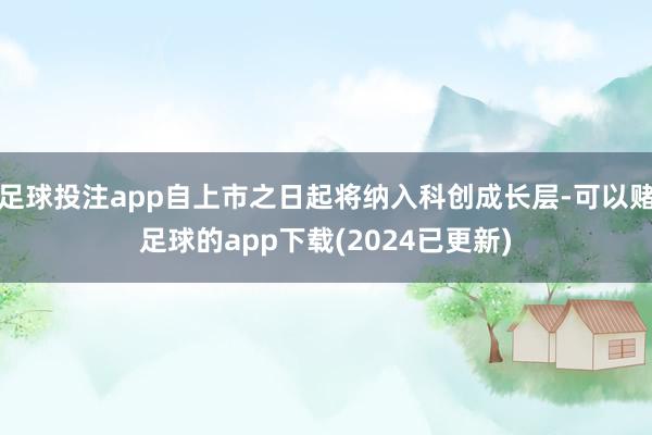 足球投注app自上市之日起将纳入科创成长层-可以赌足球的app下载(2024已更新)