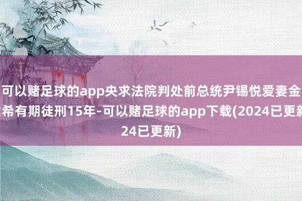 可以赌足球的app央求法院判处前总统尹锡悦爱妻金建希有期徒刑15年-可以赌足球的app下载(2024已更新)
