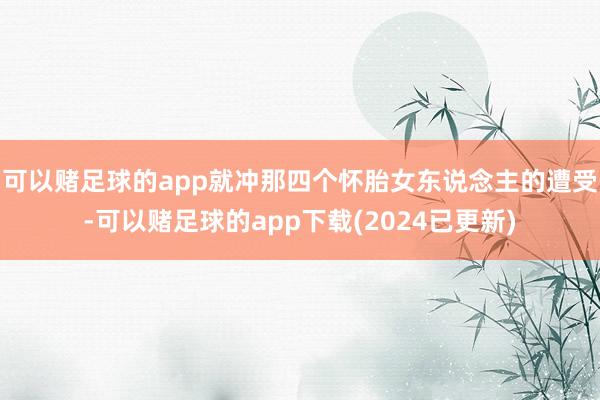 可以赌足球的app就冲那四个怀胎女东说念主的遭受-可以赌足球的app下载(2024已更新)