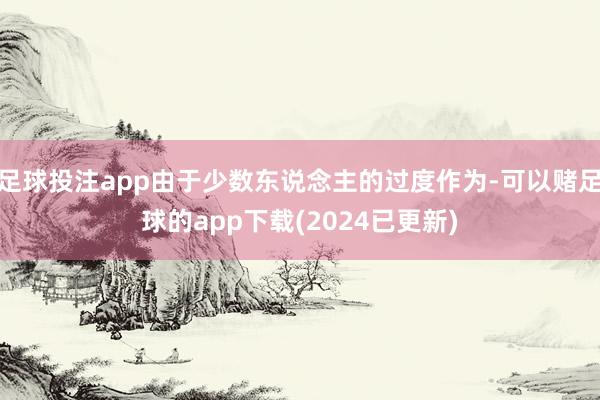 足球投注app由于少数东说念主的过度作为-可以赌足球的app下载(2024已更新)