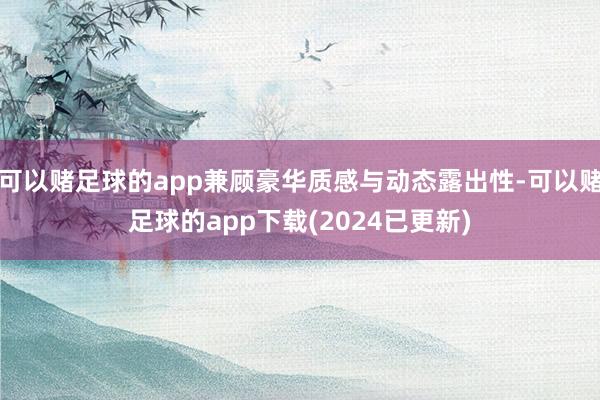 可以赌足球的app兼顾豪华质感与动态露出性-可以赌足球的app下载(2024已更新)