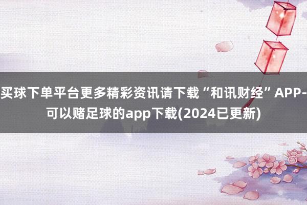 买球下单平台更多精彩资讯请下载“和讯财经”APP-可以赌足球的app下载(2024已更新)