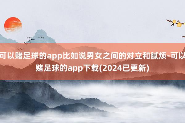 可以赌足球的app比如说男女之间的对立和腻烦-可以赌足球的app下载(2024已更新)