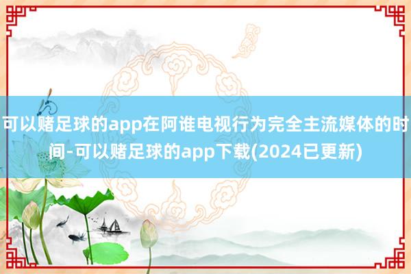 可以赌足球的app在阿谁电视行为完全主流媒体的时间-可以赌足球的app下载(2024已更新)