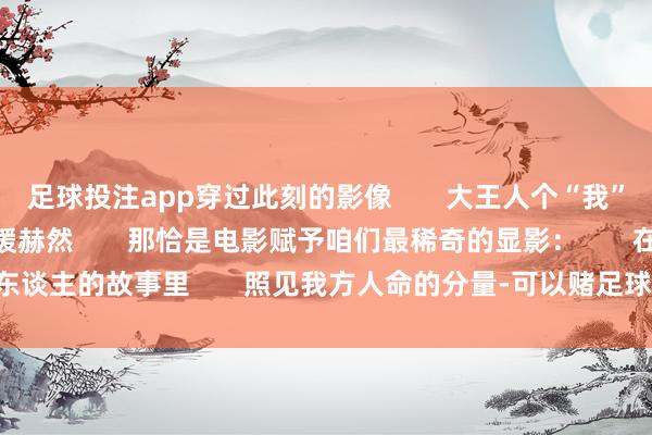 足球投注app穿过此刻的影像 大王人个“我”便在定格的画面中缓缓赫然 那恰是电影赋予咱们最稀奇的显影: 在别东谈主的故事里 照见我方人命的分量-可以赌足球的app下载(2024已更新)