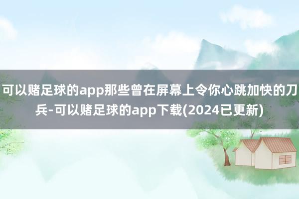 可以赌足球的app那些曾在屏幕上令你心跳加快的刀兵-可以赌足球的app下载(2024已更新)