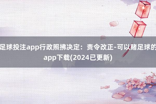 足球投注app行政照拂决定：责令改正-可以赌足球的app下载(2024已更新)